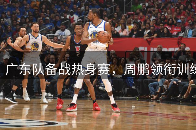广东队备战热身赛，周鹏领衔训练，张昊缺席